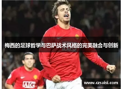 梅西的足球哲学与巴萨战术风格的完美融合与创新