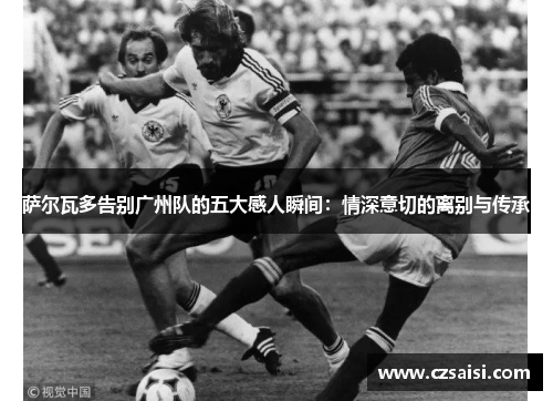 萨尔瓦多告别广州队的五大感人瞬间：情深意切的离别与传承