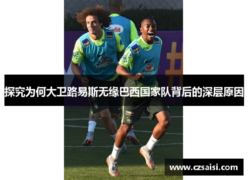 探究为何大卫路易斯无缘巴西国家队背后的深层原因 探究为何大卫路易斯无缘巴西国家队背后的深层原因