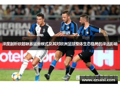 深度剖析欧超联赛运营模式及其对欧洲足球整体生态格局的深远影响
