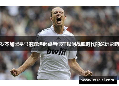 罗本加盟皇马的辉煌起点与他在银河战舰时代的深远影响
