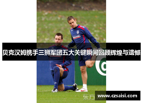 贝克汉姆携手三狮军团五大关键瞬间回顾辉煌与遗憾