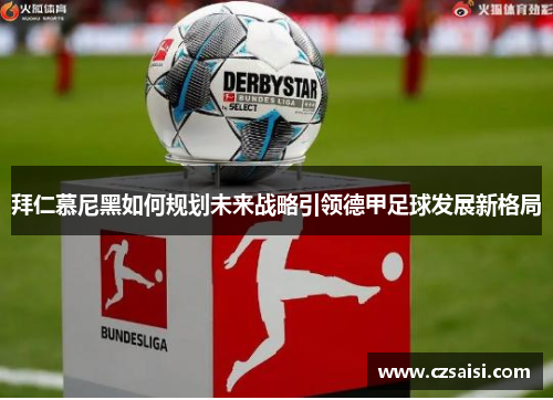 拜仁慕尼黑如何规划未来战略引领德甲足球发展新格局 拜仁慕尼黑如何规划未来战略引领德甲足球发展新格局