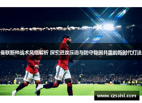 曼联新帅战术风格解析 探索进攻压迫与防守稳固并重的新时代打法