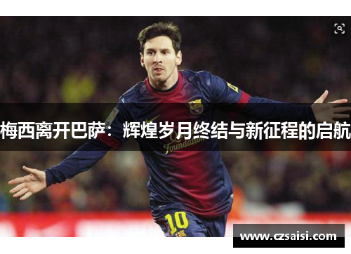 梅西离开巴萨:辉煌岁月终结与新征程的启航 梅西离开巴萨:辉煌岁月终结与新征程的启航